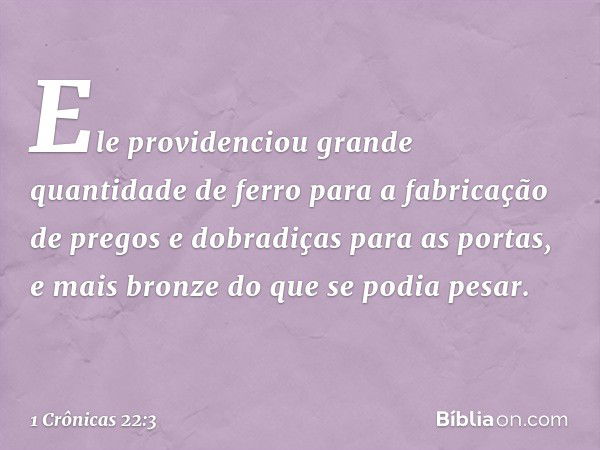 Ele providenciou grande quantidade de ferro para a fabricação de pregos e dobradiças para as portas, e mais bronze do que se podia pesar. -- 1 Crônicas 22:3