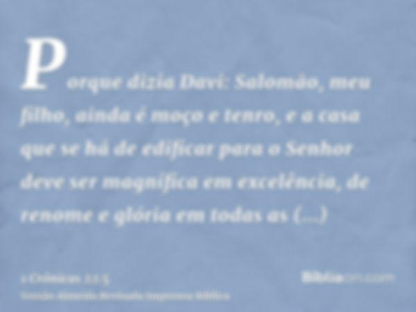 Porque dizia Davi: Salomão, meu filho, ainda é moço e tenro, e a casa que se há de edificar para o Senhor deve ser magnífica em excelência, de renome e glória e