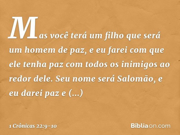 Mas você terá um filho que será um homem de paz, e eu farei com que ele tenha paz com todos os inimigos ao redor dele. Seu nome será Salomão, e eu darei paz e t