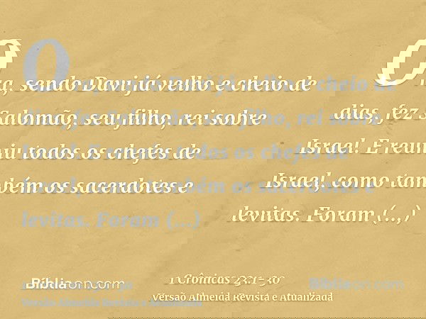 Ora, sendo Davi já velho e cheio de dias, fez Salomão, seu filho, rei sobre Israel.E reuniu todos os chefes de Israel, como também os sacerdotes e levitas.Foram