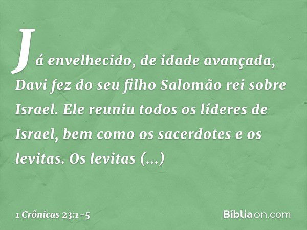 Já envelhecido, de idade avançada, Davi fez do seu filho Salomão rei sobre Israel. Ele reuniu todos os líderes de Israel, bem como os sacerdotes e os levitas. O