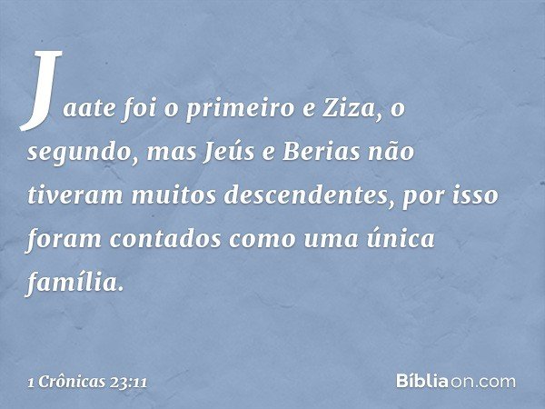 Jaate foi o primeiro e Ziza, o segundo,
mas Jeús e Berias
não tiveram muitos descendentes,
por isso foram contados
como uma única família. -- 1 Crônicas 23:11