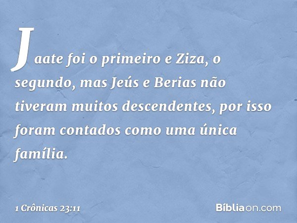 Jaate foi o primeiro e Ziza, o segundo,
mas Jeús e Berias
não tiveram muitos descendentes,
por isso foram contados
como uma única família. -- 1 Crônicas 23:11