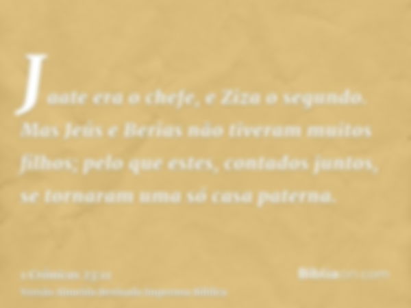 Jaate era o chefe, e Ziza o segundo. Mas Jeús e Berias não tiveram muitos filhos; pelo que estes, contados juntos, se tornaram uma só casa paterna.