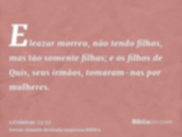 Eleazar morreu, não tendo filhos, mas tão somente filhas; e os filhos de Quis, seus irmãos, tomaram-nas por mulheres.