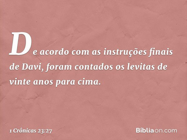 De acordo com as instruções finais de Davi, foram contados os levitas de vinte anos para cima. -- 1 Crônicas 23:27