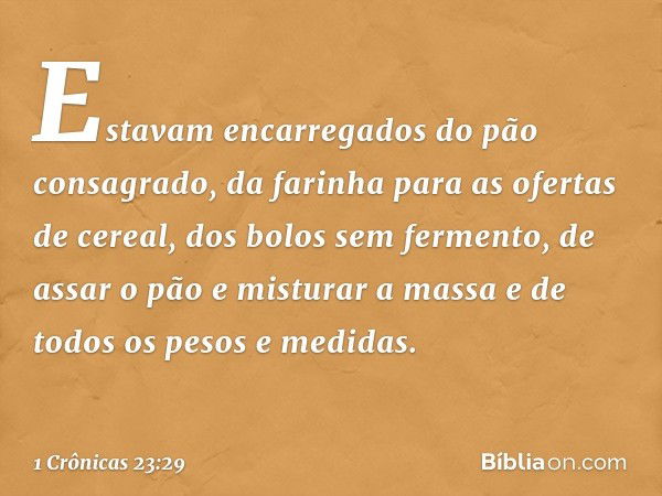 Estavam encarregados do pão consagrado, da farinha para as ofertas de cereal, dos bolos sem fermento, de assar o pão e misturar a massa e de todos os pesos e me