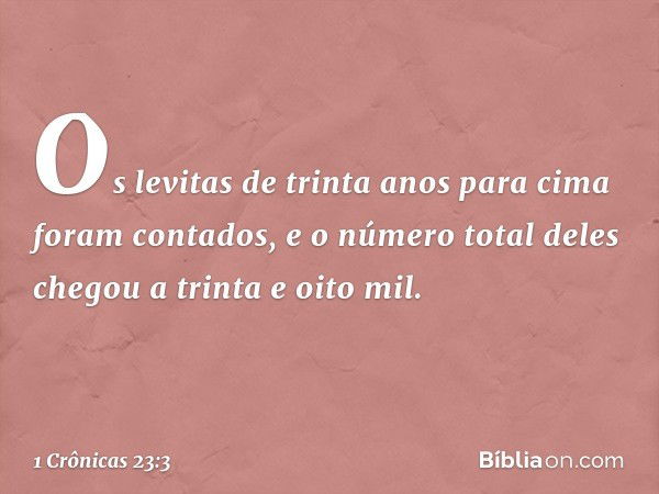 Os levitas de trinta anos para cima foram contados, e o número total deles chegou a trinta e oito mil. -- 1 Crônicas 23:3