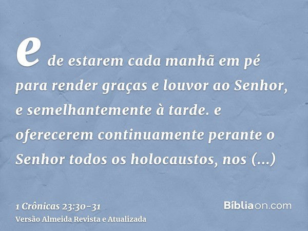 e de estarem cada manhã em pé para render graças e louvor ao Senhor, e semelhantemente à tarde.e oferecerem continuamente perante o Senhor todos os holocaustos,