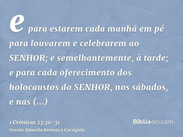 e para estarem cada manhã em pé para louvarem e celebrarem ao SENHOR; e semelhantemente, à tarde;e para cada oferecimento dos holocaustos do SENHOR, nos sábados