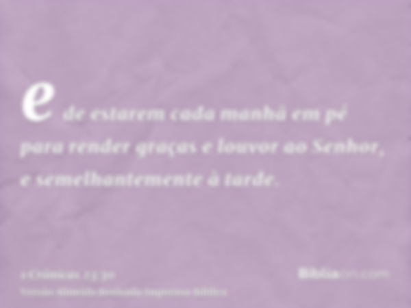 e de estarem cada manhã em pé para render graças e louvor ao Senhor, e semelhantemente à tarde.