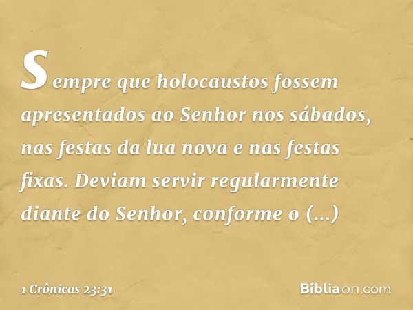 sempre que holocaustos fossem apresentados ao Senhor nos sábados, nas festas da lua nova e nas festas fixas. Deviam servir regularmente diante do Senhor, confor