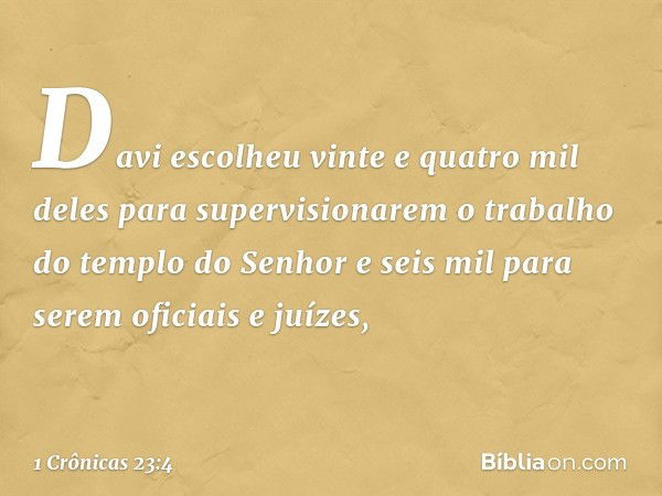 Davi escolheu vinte e quatro mil deles para supervisionarem o trabalho do templo do Senhor e seis mil para serem oficiais e juízes, -- 1 Crônicas 23:4