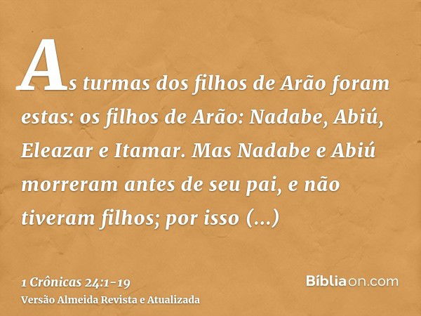 As turmas dos filhos de Arão foram estas: os filhos de Arão: Nadabe, Abiú, Eleazar e Itamar.Mas Nadabe e Abiú morreram antes de seu pai, e não tiveram filhos; p