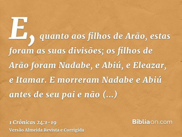 E, quanto aos filhos de Arão, estas foram as suas divisões; os filhos de Arão foram Nadabe, e Abiú, e Eleazar, e Itamar.E morreram Nadabe e Abiú antes de seu pa