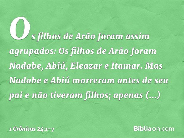 Os filhos de Arão foram assim agrupados:
Os filhos de Arão foram Nadabe, Abiú, Eleazar e Itamar. Mas Nadabe e Abiú morreram antes de seu pai e não tiveram filho