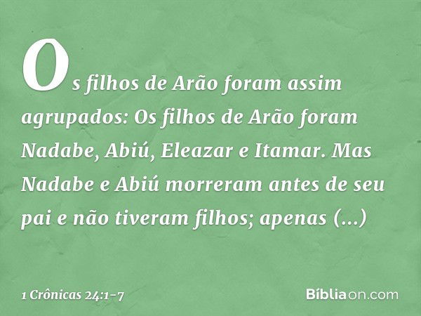 Os filhos de Arão foram assim agrupados:
Os filhos de Arão foram Nadabe, Abiú, Eleazar e Itamar. Mas Nadabe e Abiú morreram antes de seu pai e não tiveram filho