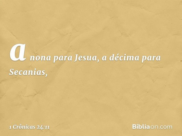 a nona para Jesua,
a décima para Secanias, -- 1 Crônicas 24:11