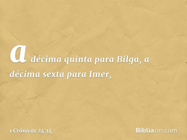 a décima quinta para Bilga,
a décima sexta para Imer, -- 1 Crônicas 24:14