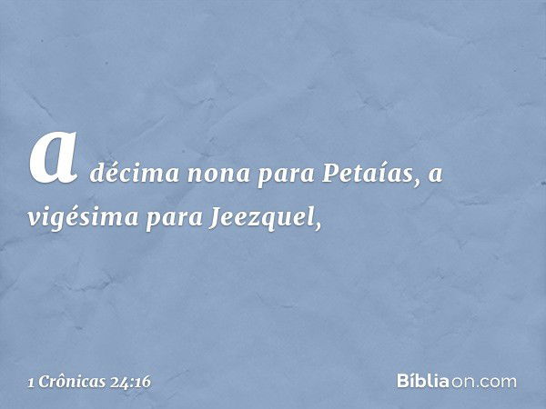 a décima nona para Petaías,
a vigésima para Jeezquel, -- 1 Crônicas 24:16