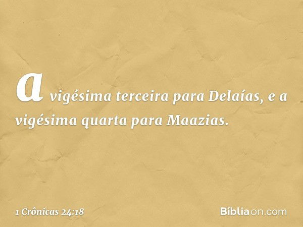 a vigésima terceira para Delaías,
e a vigésima quarta para Maazias. -- 1 Crônicas 24:18