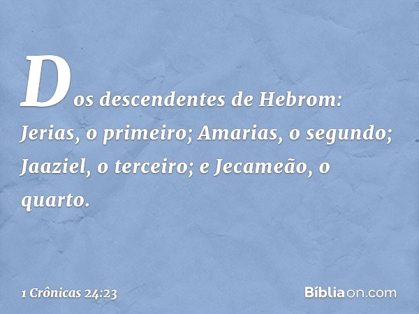 Dos descendentes de Hebrom:
Jerias, o primeiro;
Amarias, o segundo;
Jaaziel, o terceiro;
e Jecameão, o quarto. -- 1 Crônicas 24:23