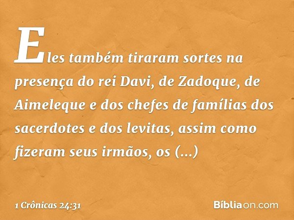 Eles também tiraram sortes na presença do rei Davi, de Zadoque, de Aimeleque e dos chefes de famílias dos sacerdotes e dos levitas, assim como fizeram seus irmã
