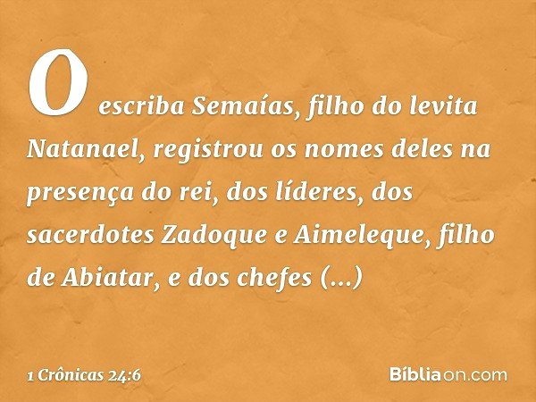 O escriba Semaías, filho do levita Natanael, registrou os nomes deles na presença do rei, dos líderes, dos sacerdotes Zadoque e Aimeleque, filho de Abiatar, e d