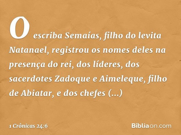 O escriba Semaías, filho do levita Natanael, registrou os nomes deles na presença do rei, dos líderes, dos sacerdotes Zadoque e Aimeleque, filho de Abiatar, e d