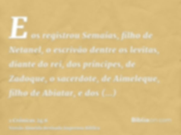 E os registrou Semaías, filho de Netanel, o escrivão dentre os levitas, diante do rei, dos príncipes, de Zadoque, o sacerdote, de Aimeleque, filho de Abiatar, e