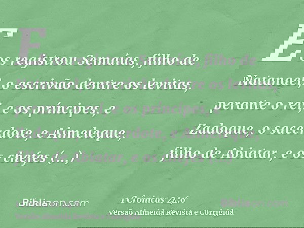E os registrou Semaías, filho de Natanael, o escrivão dentre os levitas, perante o rei, e os príncipes, e Zadoque, o sacerdote, e Aimeleque, filho de Abiatar, e