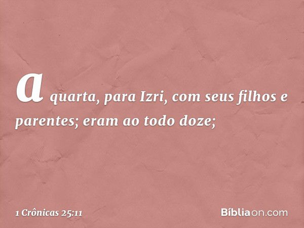 a quarta, para Izri,
com seus filhos e parentes;
eram ao todo doze; -- 1 Crônicas 25:11