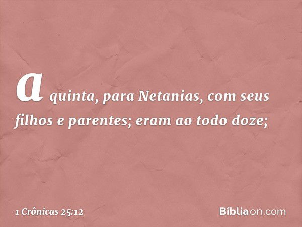 a quinta, para Netanias,
com seus filhos e parentes;
eram ao todo doze; -- 1 Crônicas 25:12