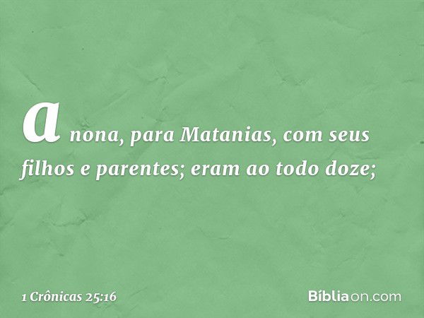 a nona, para Matanias,
com seus filhos e parentes;
eram ao todo doze; -- 1 Crônicas 25:16