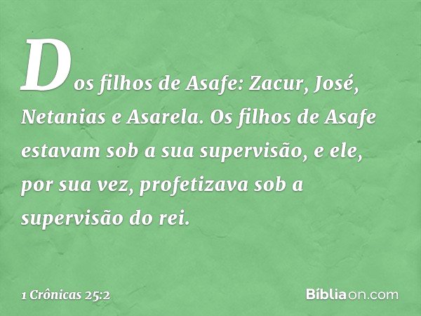 Dos filhos de Asafe:
Zacur, José, Netanias e Asarela. Os filhos de Asafe estavam sob a sua supervisão, e ele, por sua vez, profetizava sob a supervisão do rei. 