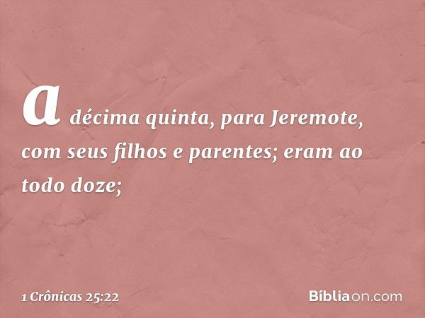 a décima quinta, para Jeremote,
com seus filhos e parentes;
eram ao todo doze; -- 1 Crônicas 25:22