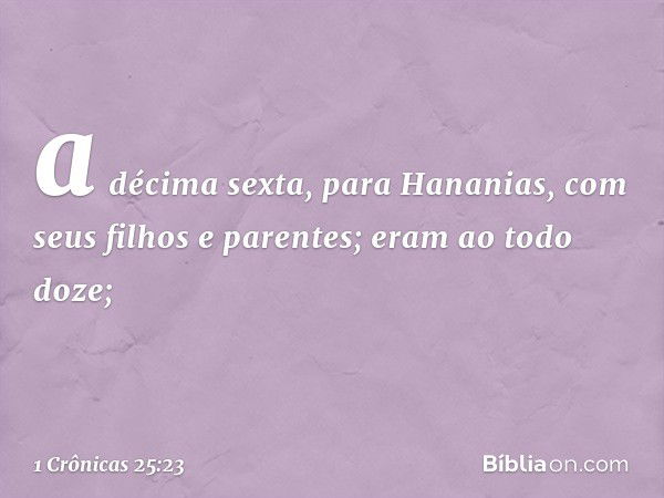 a décima sexta, para Hananias,
com seus filhos e parentes;
eram ao todo doze; -- 1 Crônicas 25:23