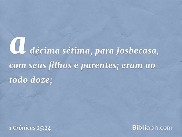 a décima sétima, para Josbecasa,
com seus filhos e parentes;
eram ao todo doze; -- 1 Crônicas 25:24