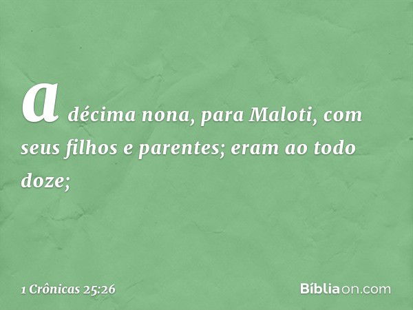 a décima nona, para Maloti,
com seus filhos e parentes;
eram ao todo doze; -- 1 Crônicas 25:26