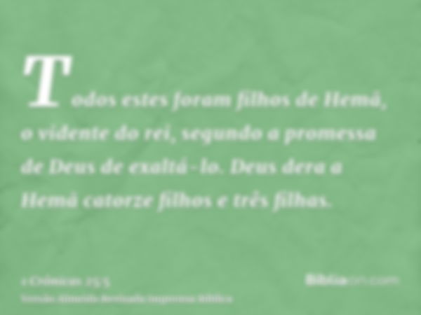 Todos estes foram filhos de Hemã, o vidente do rei, segundo a promessa de Deus de exaltá-lo. Deus dera a Hemã catorze filhos e três filhas.