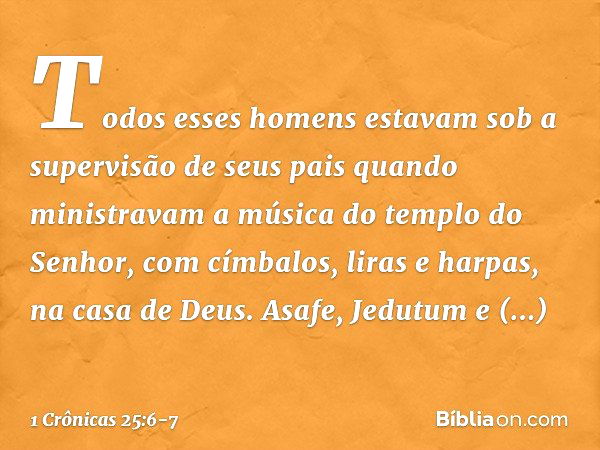 Todos esses homens estavam sob a supervisão de seus pais quando ministravam a música do templo do Senhor, com címbalos, liras e harpas, na casa de Deus. Asafe, 