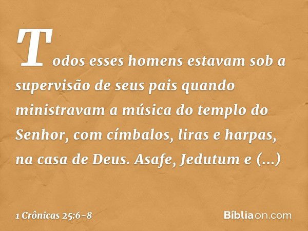 Todos esses homens estavam sob a supervisão de seus pais quando ministravam a música do templo do Senhor, com címbalos, liras e harpas, na casa de Deus. Asafe, 