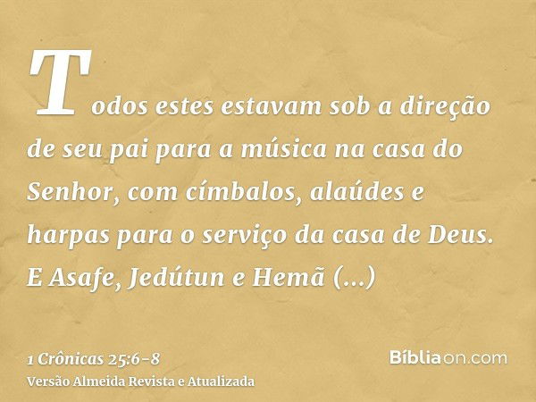 Todos estes estavam sob a direção de seu pai para a música na casa do Senhor, com címbalos, alaúdes e harpas para o serviço da casa de Deus. E Asafe, Jedútun e 