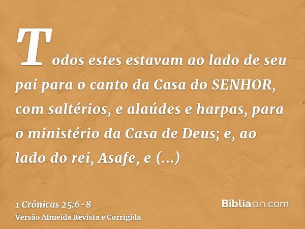 Todos estes estavam ao lado de seu pai para o canto da Casa do SENHOR, com saltérios, e alaúdes e harpas, para o ministério da Casa de Deus; e, ao lado do rei, 