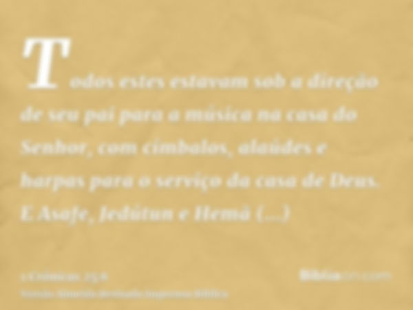 Todos estes estavam sob a direção de seu pai para a música na casa do Senhor, com címbalos, alaúdes e harpas para o serviço da casa de Deus. E Asafe, Jedútun e 