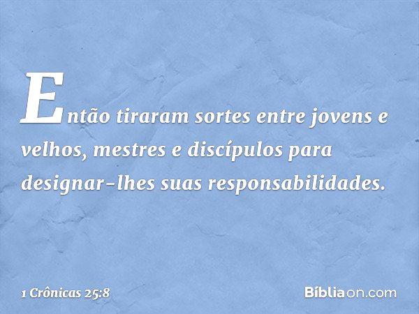 Então tiraram sortes entre jovens e velhos, mestres e discípulos para designar-lhes suas responsabilidades. -- 1 Crônicas 25:8