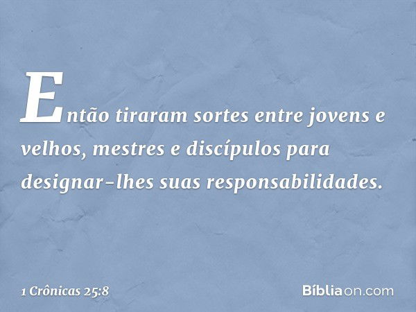 Então tiraram sortes entre jovens e velhos, mestres e discípulos para designar-lhes suas responsabilidades. -- 1 Crônicas 25:8