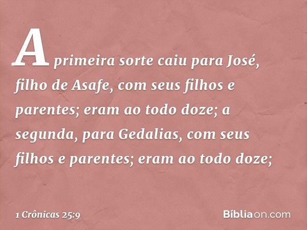 A primeira sorte caiu para José,
filho de Asafe,
com seus filhos e parentes;
eram ao todo doze;
a segunda, para Gedalias,
com seus filhos e parentes;
eram ao to