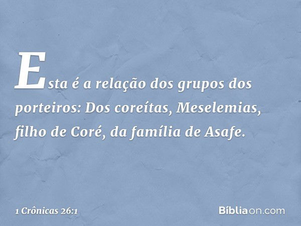 Esta é a relação dos grupos dos porteiros:
Dos coreítas, Meselemias, filho de Coré,
da família de Asafe. -- 1 Crônicas 26:1