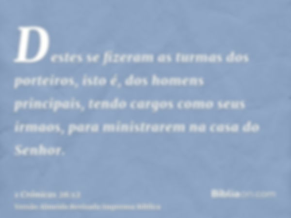 Destes se fizeram as turmas dos porteiros, isto é, dos homens principais, tendo cargos como seus irmaos, para ministrarem na casa do Senhor.